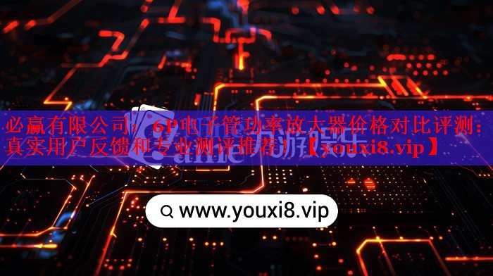 必赢有限公司：6P电子管功率放大器价格对比评测：真实用户反馈和专业测评推荐！