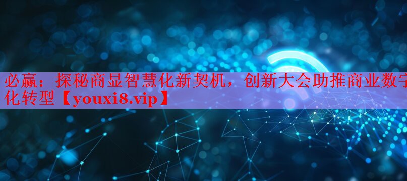 必赢：探秘商显智慧化新契机，创新大会助推商业数字化转型