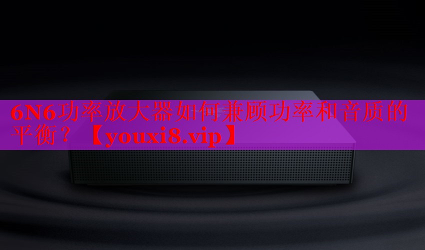 6N6功率放大器如何兼顾功率和音质的平衡？