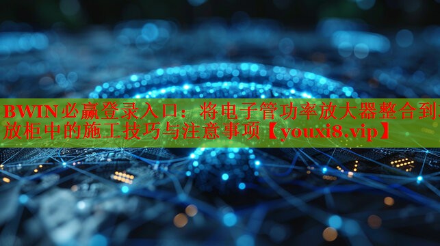 BWIN必赢登录入口：将电子管功率放大器整合到功放柜中的施工技巧与注意事项
