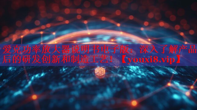 爱克功率放大器说明书电子版：深入了解产品背后的研发创新和制造工艺！
