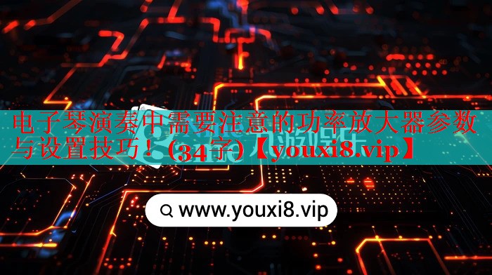 电子琴演奏中需要注意的功率放大器参数与设置技巧！(34字)