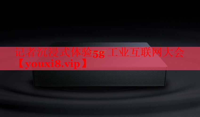 记者沉浸式体验5g 工业互联网大会