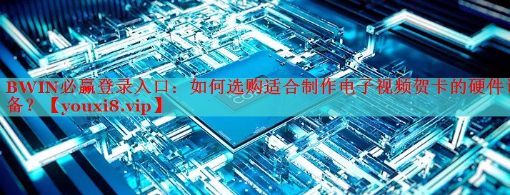 BWIN必赢登录入口：如何选购适合制作电子视频贺卡的硬件设备？