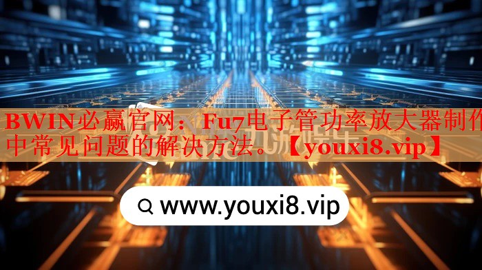 BWIN必赢官网：Fu7电子管功率放大器制作中常见问题的解决方法。