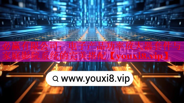 必赢有限公司：电子产品功率放大器套件与家庭影院系统的完美搭配