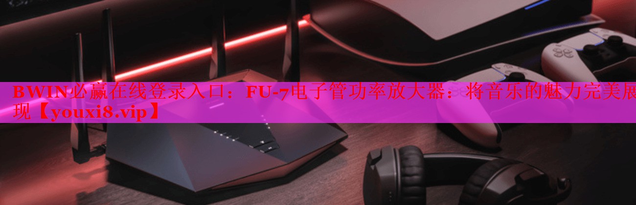 BWIN必赢在线登录入口：FU-7电子管功率放大器：将音乐的魅力完美展现