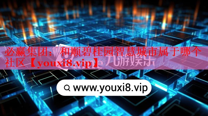 必赢集团：和顺碧桂园智慧城市属于哪个社区