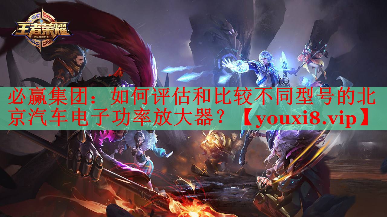 必赢集团：如何评估和比较不同型号的北京汽车电子功率放大器？