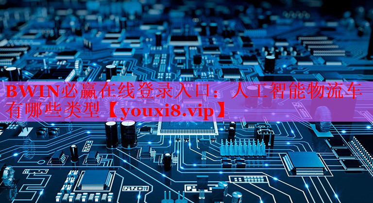 BWIN必赢在线登录入口：人工智能物流车有哪些类型