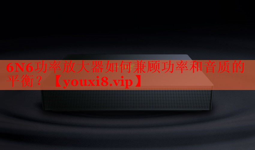 6N6功率放大器如何兼顾功率和音质的平衡? 6N6功率放大器如何兼顾功率和音质的平衡?