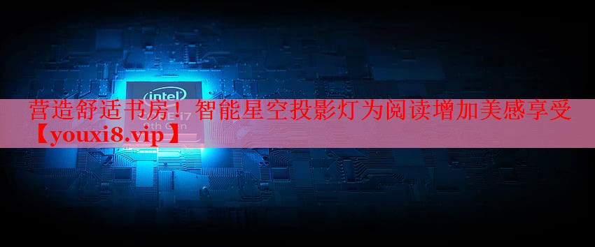 营造舒适书房!智能星空投影灯为阅读增加美感享受 营造舒适书房!智能星空投影灯为阅读增加美感享受