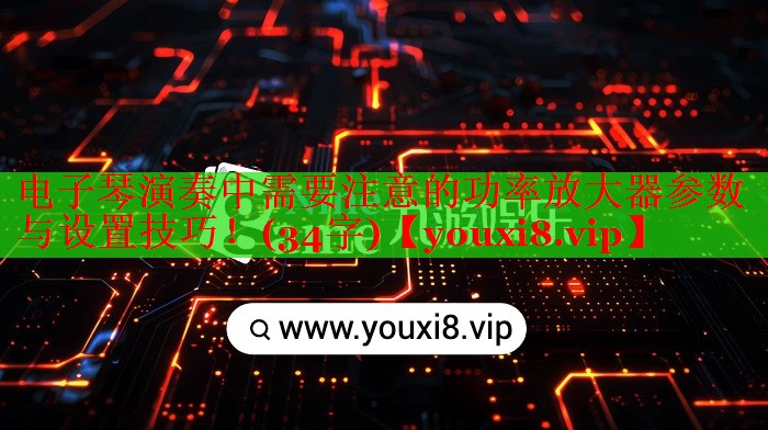 电子琴演奏中需要注意的功率放大器参数与设置技巧!(34字) 电子琴演奏中需要注意的功率放大器参数与设置技巧!(34字)