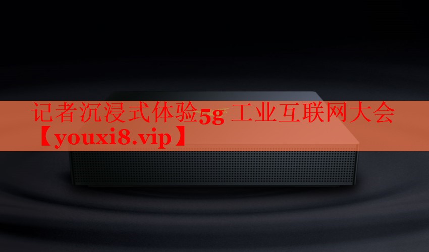记者沉浸式体验5g 工业互联网大会 记者沉浸式体验5g 工业互联网大会