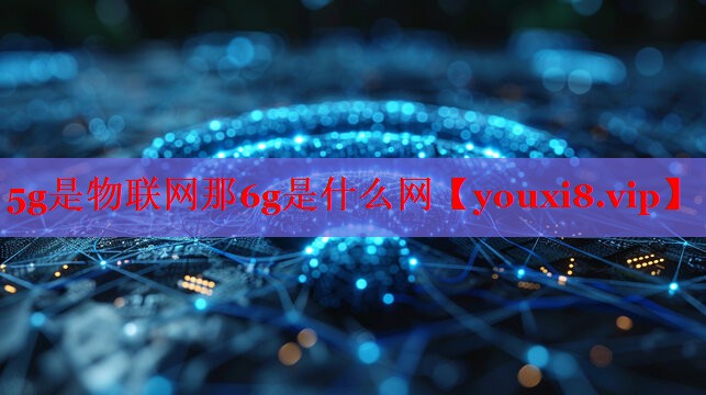 5g是物联网那6g是什么网 5g是物联网那6g是什么网