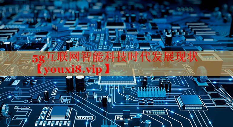 5g互联网智能科技时代发展现状 5g互联网智能科技时代发展现状
