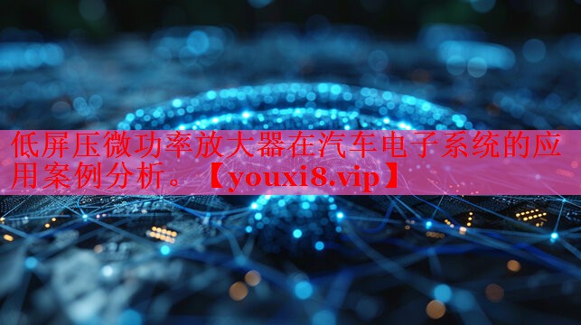 低屏压微功率放大器在汽车电子系统的应用案例分析。 低屏压微功率放大器在汽车电子系统的应用案例分析。