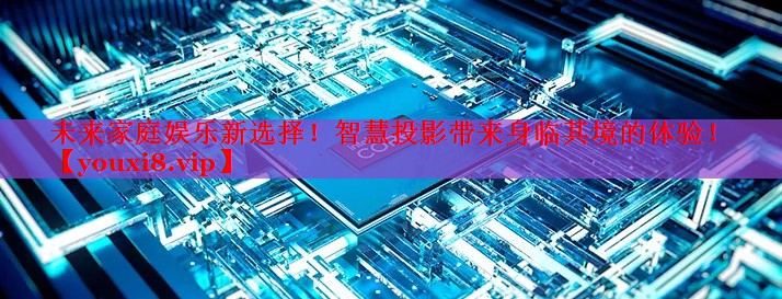 未来家庭娱乐新选择!智慧投影带来身临其境的体验! 未来家庭娱乐新选择!智慧投影带来身临其境的体验!