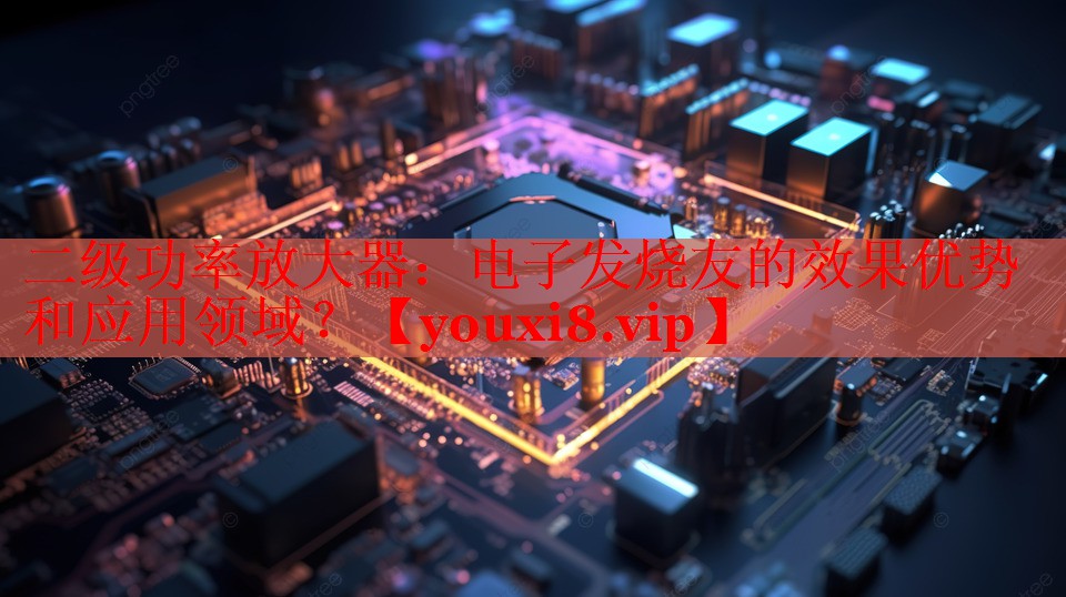 二级功率放大器:电子发烧友的效果优势和应用领域? 二级功率放大器:电子发烧友的效果优势和应用领域?