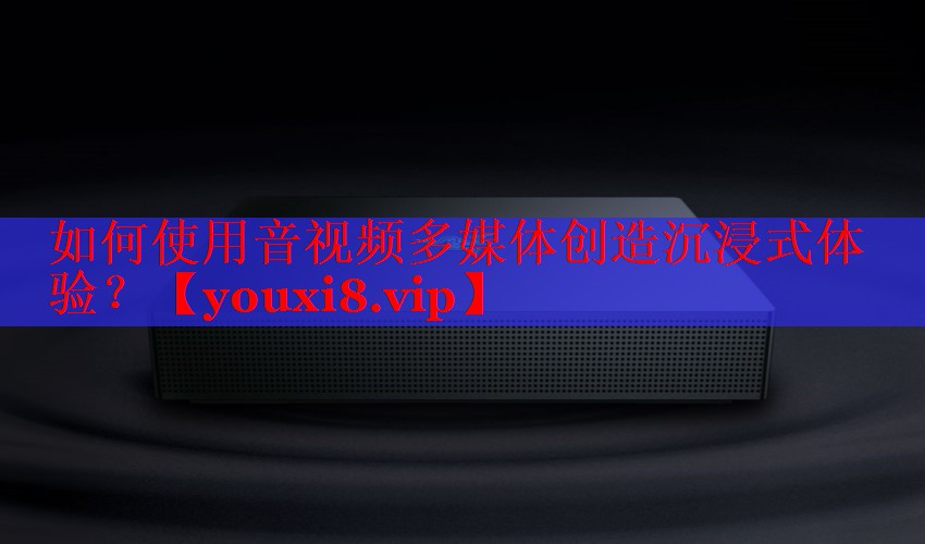 如何使用音视频多媒体创造沉浸式体验? 如何使用音视频多媒体创造沉浸式体验?