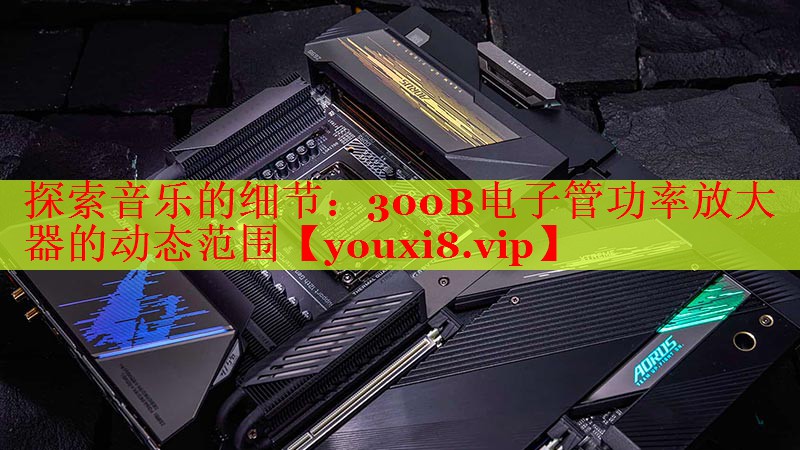 探索音乐的细节:300B电子管功率放大器的动态范围 探索音乐的细节:300B电子管功率放大器的动态范围