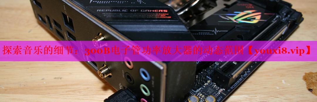 探索音乐的细节:300B电子管功率放大器的动态范围 探索音乐的细节:300B电子管功率放大器的动态范围