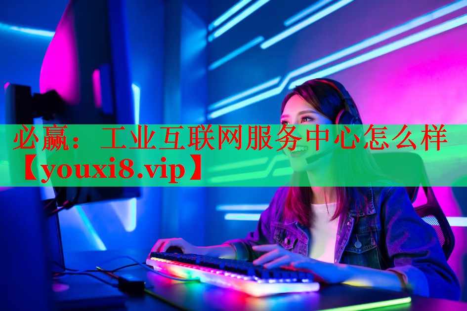 工业互联网服务中心怎么样 工业互联网服务中心怎么样