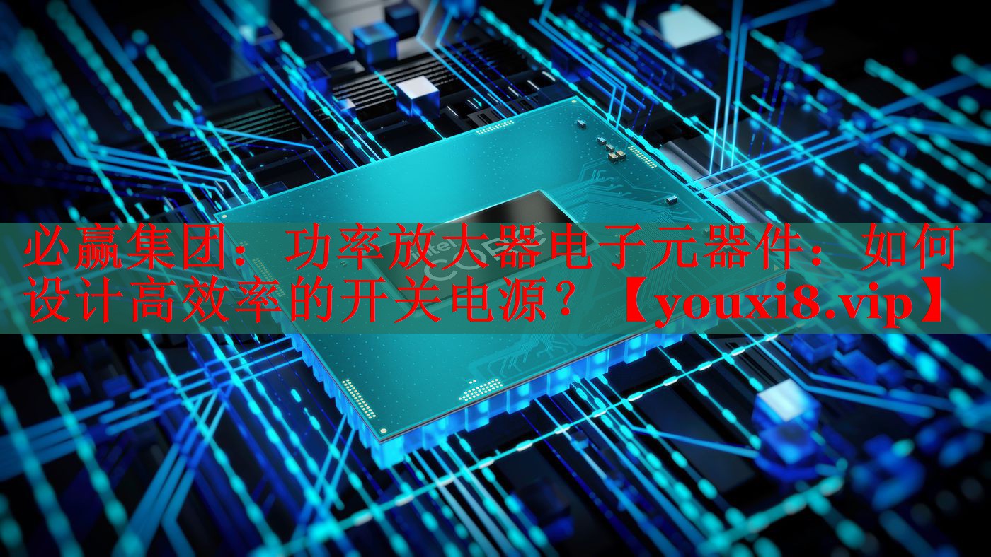 功率放大器电子元器件:如何设计高效率的开关电源? 功率放大器电子元器件:如何设计高效率的开关电源?