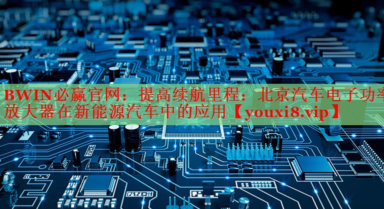 提高续航里程:北京汽车电子功率放大器在新能源汽车中的应用 提高续航里程:北京汽车电子功率放大器在新能源汽车中的应用