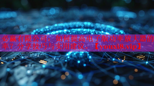 如何提高电子版功率放大器的效率?分享技巧与实用建议。 如何提高电子版功率放大器的效率?分享技巧与实用建议。