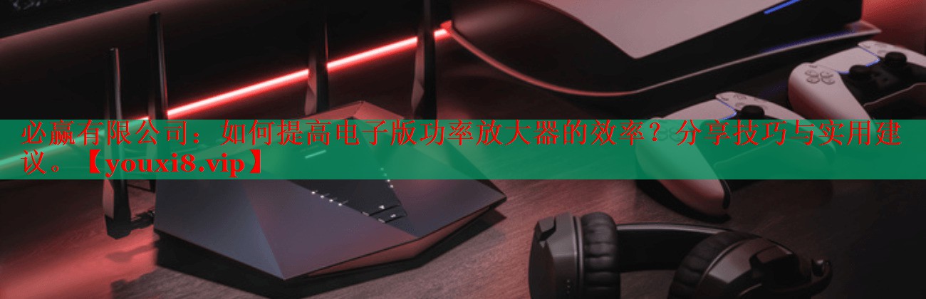 如何提高电子版功率放大器的效率?分享技巧与实用建议。 如何提高电子版功率放大器的效率?分享技巧与实用建议。