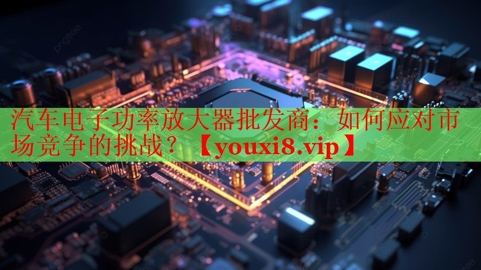 汽车电子功率放大器批发商:如何应对市场竞争的挑战? 汽车电子功率放大器批发商:如何应对市场竞争的挑战?
