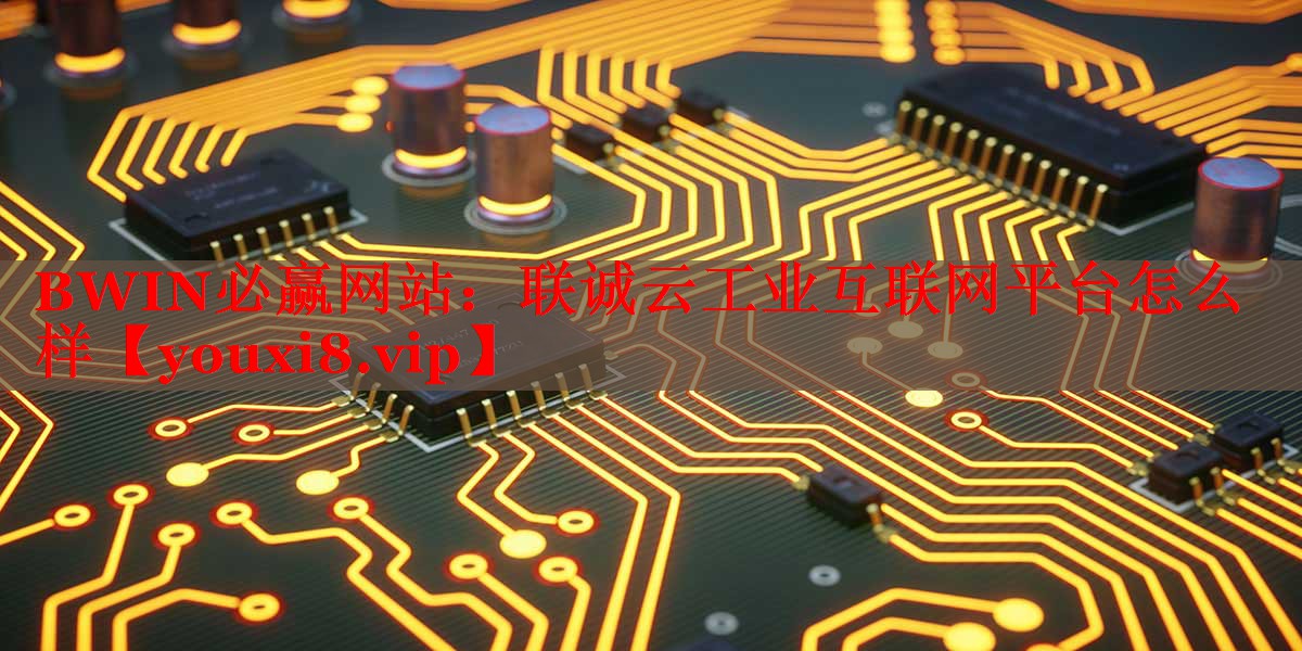 联诚云工业互联网平台怎么样 联诚云工业互联网平台怎么样