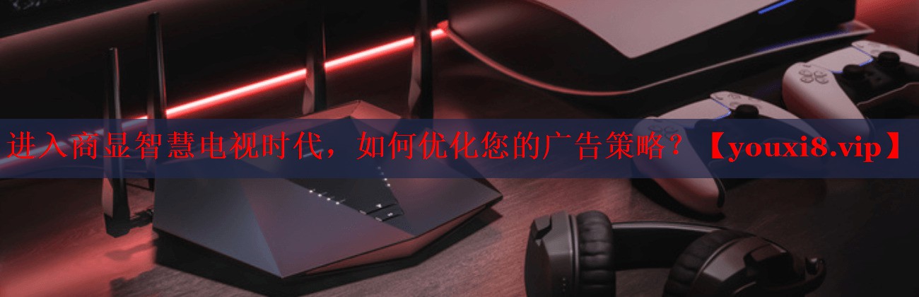 进入商显智慧电视时代,如何优化您的广告策略? 进入商显智慧电视时代,如何优化您的广告策略?