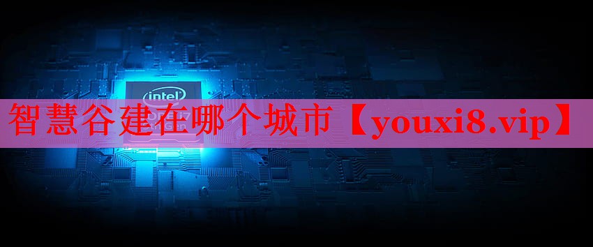 智慧谷建在哪个城市 智慧谷建在哪个城市